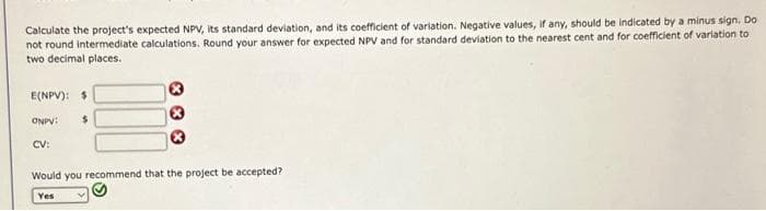 Calculate the project's expected NPV, its standard deviation, and its coefficient of variation. Negative values, if any, should be indicated by a minus sign. Do
not round intermediate calculations. Round your answer for expected NPV and for standard deviation to the nearest cent and for coefficient of variation to
two decimal places.
E(NPV): $
ONPV: $
CV:
**
Would you recommend that the project be accepted?
Yes