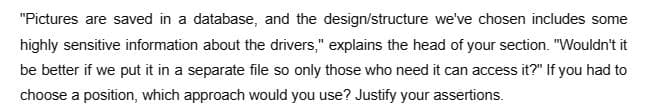 "Pictures are saved in a database, and the design/structure we've chosen includes some
highly sensitive information about the drivers," explains the head of your section. "Wouldn't it
be better if we put it in a separate file so only those who need it can access it?" If you had to
choose a position, which approach would you use? Justify your assertions.