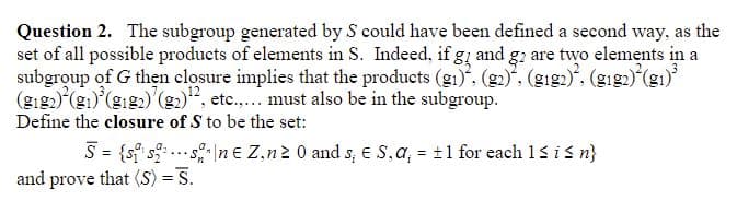Question 2. The subgroup generated by S could have been defined a second way, as the
set of all possible products of elements in S. Indeed, if g and g2 are two elements in a
subgroup of G then closure implies that the products (gi), (g2). (gig₁)², (gig2)(g₁)³
(9₁2) (₁)³ (₁2) (₂)¹2, etc..... must also be in the subgroup.
Define the closure of S to be the set:
...
S = {sissne Z,n ≥ 0 and s; E S, a, = ±1 for each 1 ≤ i ≤ n}
and prove that (S) = S.