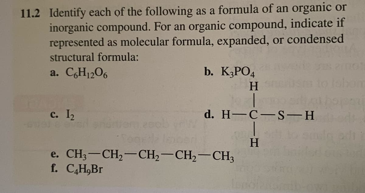 11.2 Identify each of the following as a formula of an organic or
inorganic compound. For an organic compound, indicate if
represented as molecular formula, expanded, or condensed
structural formula:
a. C6H12O6
c. 1₂
2sols
b. K₂PO4
H
d. H-C-S-H
e. CH3-CH₂-CH₂-CH₂-CH3
f. C4H,Br
H