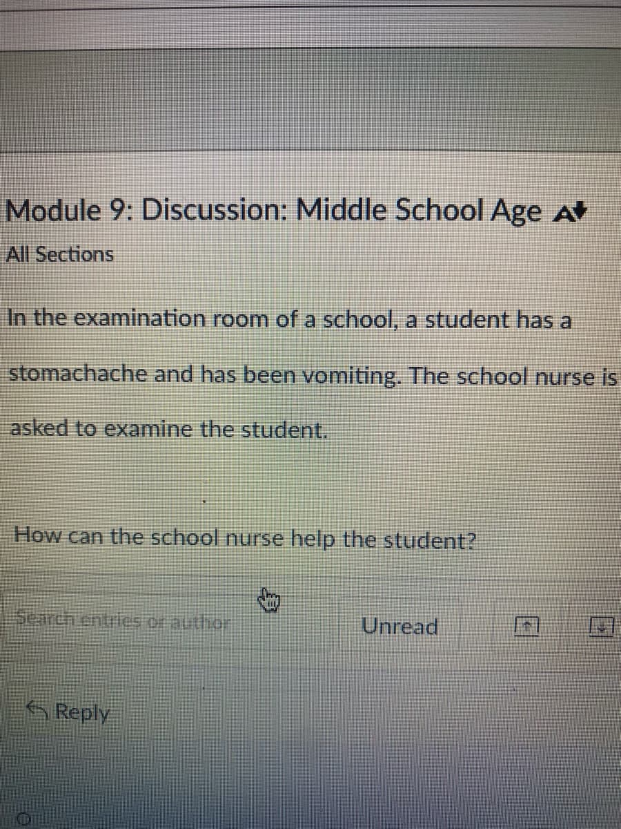 Module 9: Discussion: Middle School Age A
All Sections
In the examination room of a school, a student has a
stomachache and has been vomiting. The school nurse is
asked to examine the student.
How can the school nurse help the student?
Search entries or author
Reply
Jury
Unread
FI