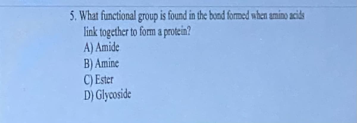 5. What functional group is found in the bond formed when amino acids
link together to form a protein?
A) Amide
B) Amine
C) Ester
D) Glycoside