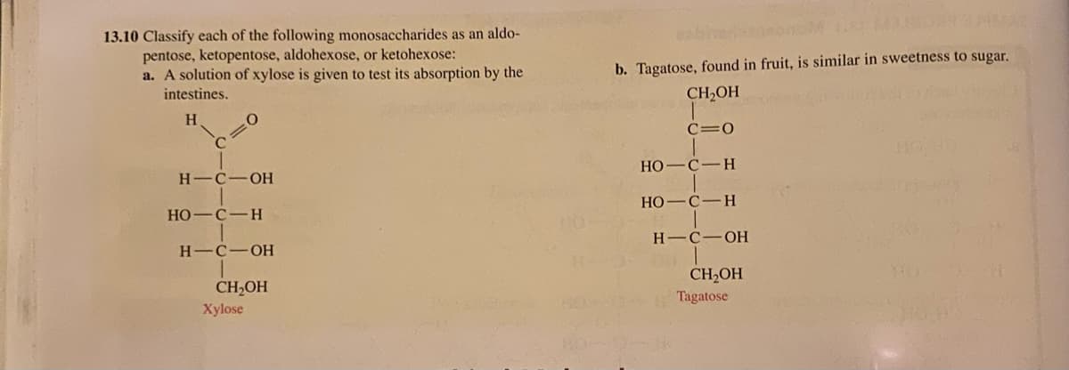 13.10 Classify each of the following monosaccharides as an aldo-
pentose, ketopentose, aldohexose, or ketohexose:
a. A solution of xylose is given to test its absorption by the
intestines.
H
H- -C-OH
HO C-H
HIC OH
CH₂OH
Xylose
b. Tagatose, found in fruit, is similar in sweetness to sugar.
CH₂OH
C=0
HO
C-H
HO C-H
HIC OH
CH₂OH
Tagatose
41/42
MO