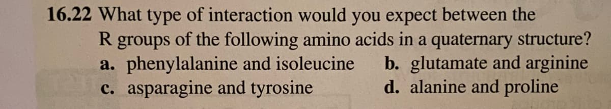 16.22 What type of interaction would you expect between the
R groups of the following amino acids in a quaternary structure?
a. phenylalanine and isoleucine
c. asparagine and tyrosine
b. glutamate and arginine
d. alanine and proline