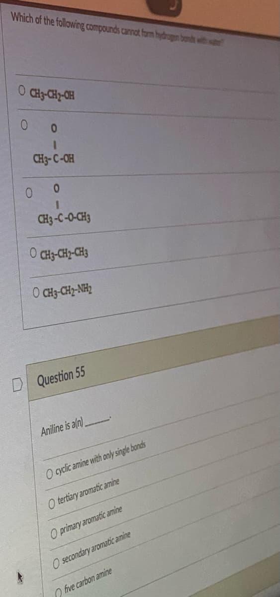 Which of the following compounds cannot form hydrogen bonds with wate
O CH3-CH2-OH
0
1
CH3-C-OH
0
I
CH3-C-0-CH3
O CH3-CH2-CH3
0
O) CH3-CH)-NH2
Question 55
Aniline is a(n)
O cyclic amine with only single bonds
O tertiary aromatic amine
O primary aromatic amine
O secondary aromatic amine
five carbon amine