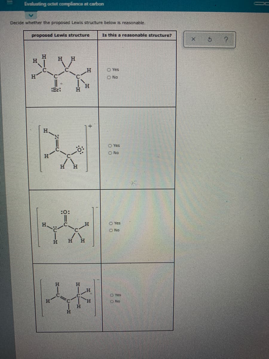 Evaluating octot compliance at carbon
Decide whether the proposed Lewis structure below s reasonable.
proposed Lewis structure
Is this a reasonable structure?
H.
H.
H H
C.
O Yes
O No
:Bri
O Yes
O No
H.
H.
:0:
O Yes
O No
H.
H.
H.
H.
O Yes
H.
O No
H.
