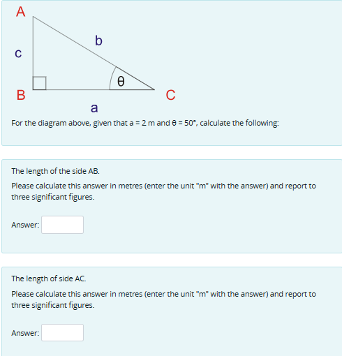 A
B
b
Answer:
e
a
For the diagram above, given that a = 2 m and 0 = 50°, calculate the following:
C
The length of the side AB.
Please calculate this answer in metres (enter the unit "m" with the answer) and report to
three significant figures.
Answer:
The length of side AC.
Please calculate this answer in metres (enter the unit "m" with the answer) and report to
three significant figures.