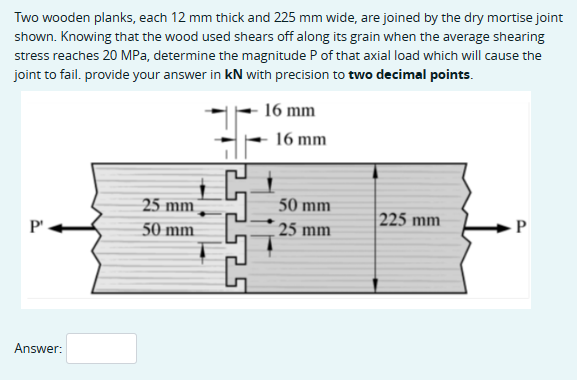Two wooden planks, each 12 mm thick and 225 mm wide, are joined by the dry mortise joint
shown. Knowing that the wood used shears off along its grain when the average shearing
stress reaches 20 MPa, determine the magnitude P of that axial load which will cause the
joint to fail. provide your answer in kN with precision to two decimal points.
16 mm
16 mm
25 mm
50 mm
225 mm
P
P
50 mm
25 mm
Answer: