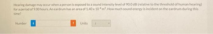 Hearing damage may occur when a person is exposed to a sound intensity level of 90.0 dB (relative to the threshold of human hearing)
for a period of 9.00 hours. An eardrum has an area of 1.40 x 104 m². How much sound energy is incident on the eardrum during this
time?
Number i
Units