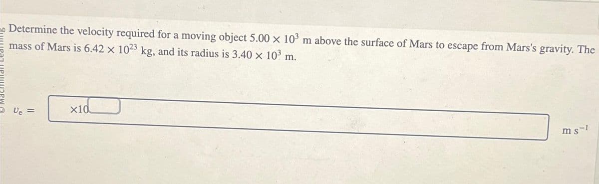 Determine the velocity required for a moving object 5.00 x 103 m above the surface of Mars to escape from Mars's gravity. The
mass of Mars is 6.42 x 1023 kg, and its radius is 3.40 × 10³ m.
X
Ve =
x10
ms-1