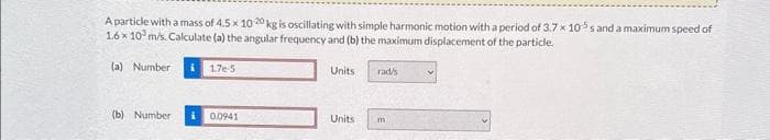 A particle with a mass of 4.5 x 1020 kg is oscillating with simple harmonic motion with a period of 3.7 x 105s and a maximum speed of
1.6x 10 m/s. Calculate (a) the angular frequency and (b) the maximum displacement of the particle.
(a) Number i 17e-5
(b) Number i 0.0941
Units
Units
rad/s
m