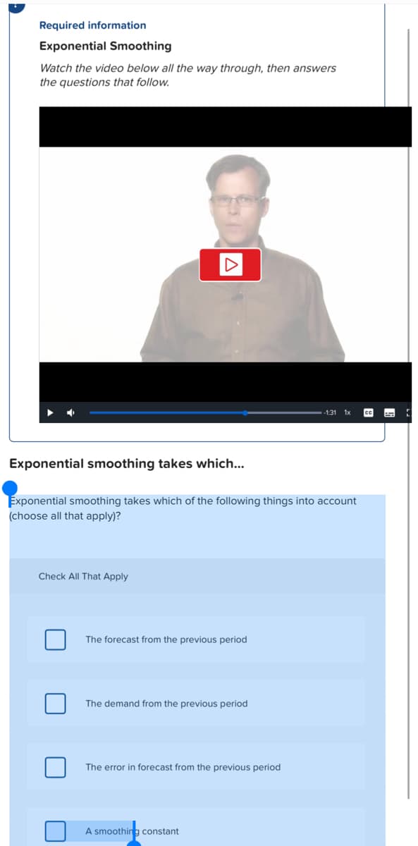 Required information
Exponential Smoothing
Watch the video below all the way through, then answers
the questions that follow.
Exponential smoothing takes which...
Exponential smoothing takes which of the following things into account
(choose all that apply)?
Check All That Apply
140
The forecast from the previous period
The demand from the previous period
The error in forecast from the previous period
A smoothing constant
CC