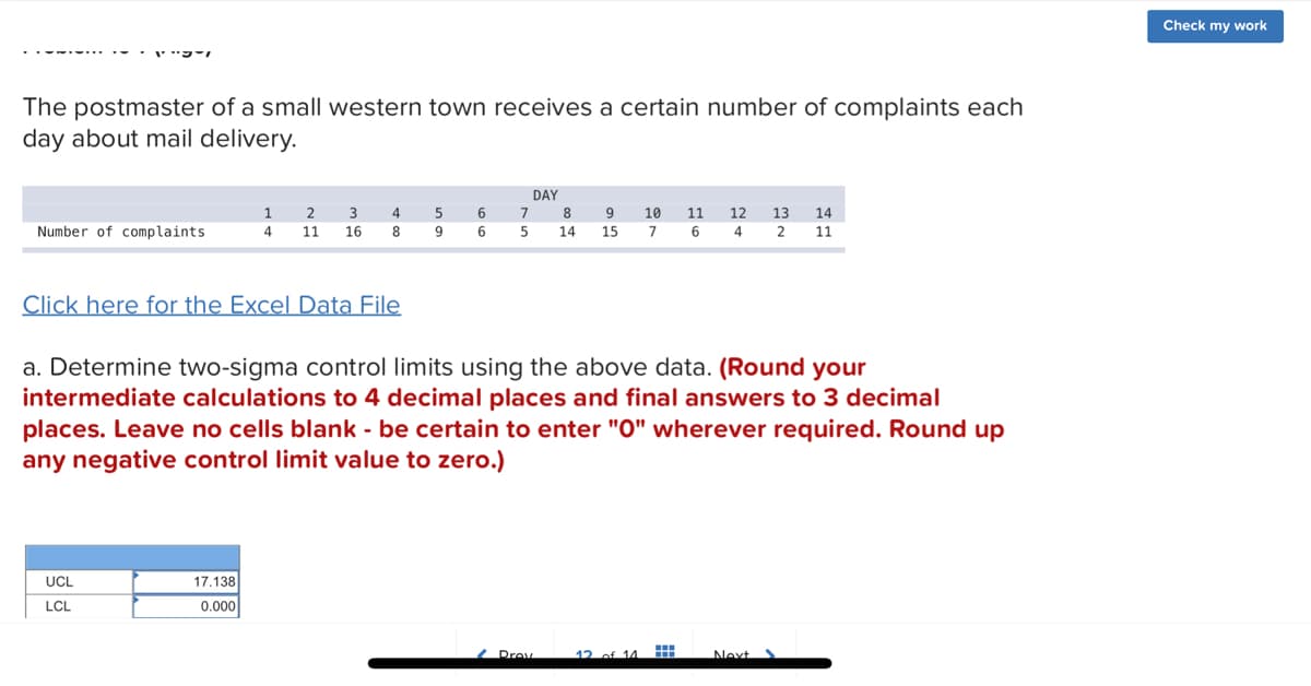 PTI
The postmaster of a small western town receives a certain number of complaints each
day about mail delivery.
Number of complaints
UCL
LCL
1
4
2 3
11 16
Click here for the Excel Data File
17.138
0.000
4
8
5
9
6
6
DAY
7
8
5 14
a. Determine two-sigma control limits using the above data. (Round your
intermediate calculations to 4 decimal places and final answers to 3 decimal
places. Leave no cells blank - be certain to enter "0" wherever required. Round up
any negative control limit value to zero.)
9
15
Drev
10 11 12 13 14
7 6 4 2 11
12 of 11
Next
Check my work