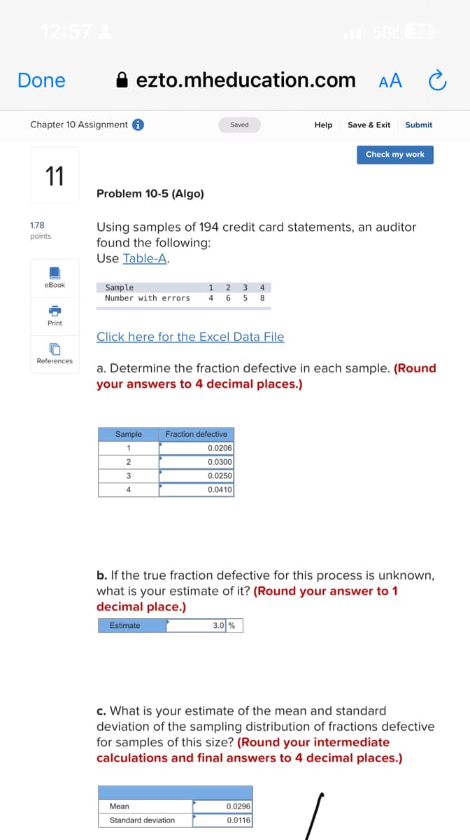 12:57
Done
Chapter 10 Assignment i
11
1.78
points
eBook
Print
ezto.mheducation.com
References
Sample
Number with errors
Saved
Problem 10-5 (Algo)
Using samples of 194 credit card statements, an auditor
found the following:
Use Table-A.
Click here for the Excel Data File
Sample
1
2
3
4
1 2 3 4
4 6 5 8
Fraction defective
0.0206
0.0300
0.0250
0.0410
Mean
Standard deviation
AA
a. Determine the fraction defective in each sample. (Round
your answers to 4 decimal places.)
3.0 %
Help Save & Exit Submit
Check my work
Ć
b. If the true fraction defective for this process is unknown,
what is your estimate of it? (Round your answer to 1
decimal place.)
Estimate
0.0296
0.0116
c. What is your estimate of the mean and standard
deviation of the sampling distribution of fractions defective
for samples of this size? (Round your intermediate
calculations and final answers to 4 decimal places.)