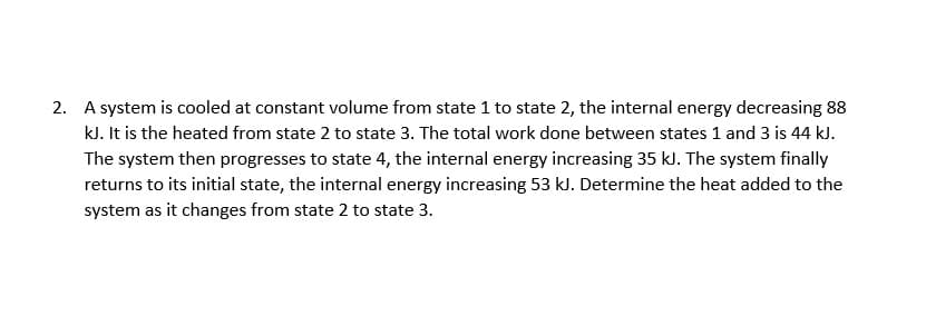 2. A system is cooled at constant volume from state 1 to state 2, the internal energy decreasing 88
kJ. It is the heated from state 2 to state 3. The total work done between states 1 and 3 is 44 kJ.
The system then progresses to state 4, the internal energy increasing 35 kJ. The system finally
returns to its initial state, the internal energy increasing 53 kJ. Determine the heat added to the
system as it changes from state 2 to state 3.
