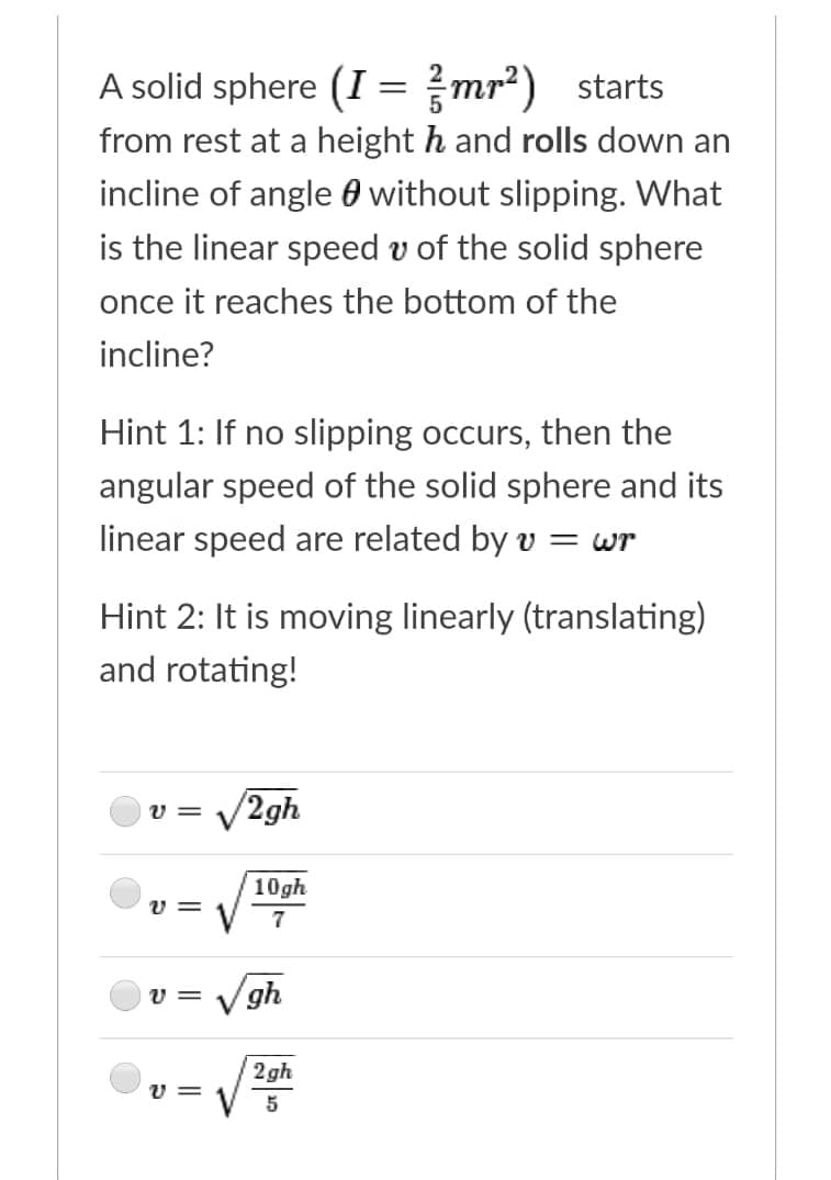 A solid sphere (I = mr?) starts
from rest at a height h and rolls down an
incline of angle 0 without slipping. What
is the linear speed v of the solid sphere
once it reaches the bottom of the
incline?
Hint 1: If no slipping occurs, then the
angular speed of the solid sphere and its
linear speed are related by v
= wr
Hint 2: It is moving linearly (translating)
and rotating!
V2gh
v =
10gh
v =
Vgh
v =
2gh
v =
V 5
