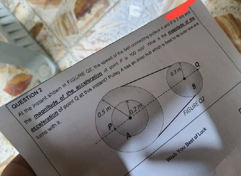 0.5 m
P
0.3 m
QUESTION 2
At the instant shown in FIGURE Q2, the speed of the belt connecting pulleys A and B is 2 m/s and
the magnitude of the acceleration of point P is 100 m/s? What is the magnitude of the
acceleration of point Q at this instant? Pulley A has an inner hub which is fixed to its outer one and
turns with it.
0.2 m
Q
B
FIGURE Q2
Wish You Best of Luck