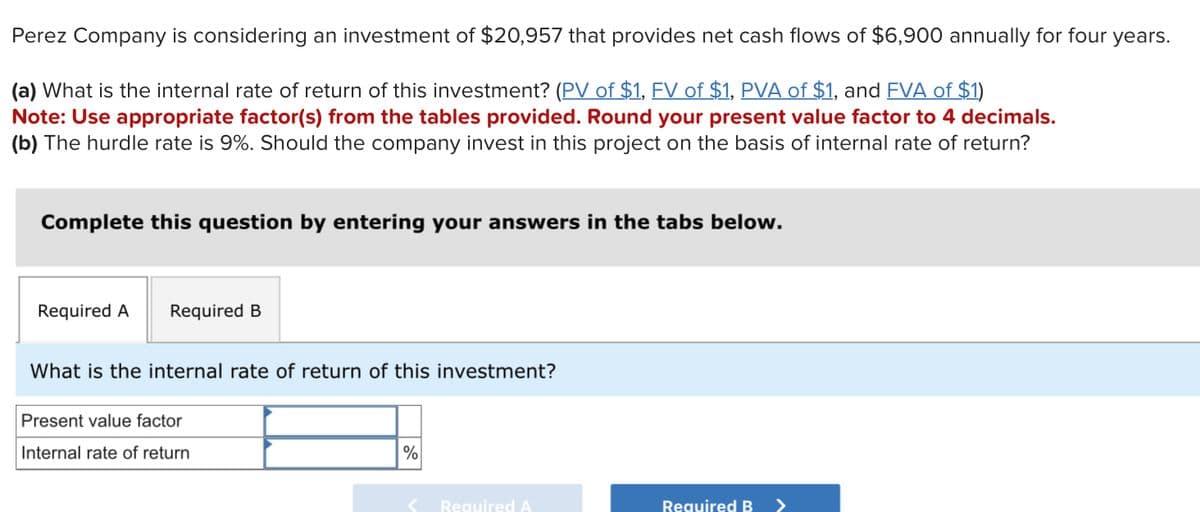 Perez Company is considering an investment of $20,957 that provides net cash flows of $6,900 annually for four years.
(a) What is the internal rate of return of this investment? (PV of $1, FV of $1, PVA of $1, and FVA of $1)
Note: Use appropriate factor(s) from the tables provided. Round your present value factor to 4 decimals.
(b) The hurdle rate is 9%. Should the company invest in this project on the basis of internal rate of return?
Complete this question by entering your answers in the tabs below.
Required A
Required B
What is the internal rate of return of this investment?
Present value factor
Internal rate of return
%
Required A
Required B
