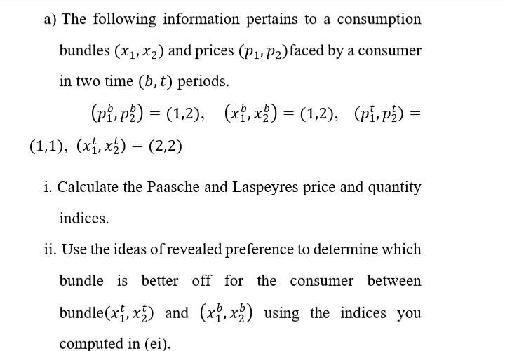 a) The following information pertains to a consumption
bundles (x1, x2) and prices (p1, P2)faced by a consumer
in two time (b, t) periods.
(Pł, p3) = (1,2),
(xỉ, x}) = (1,2), (pi, p¿) =
(1,1), (xị, x) = (2,2)
i. Calculate the Paasche and Laspeyres price and quantity
indices.
ii. Use the ideas of revealed preference to determine which
bundle is better off for the consumer between
bundle(x, x5) and (x{, x3) using the indices you
computed in (ei).
