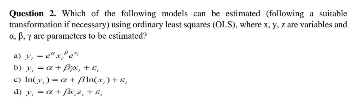 Question 2. Which of the following models can be estimated (following a suitable
transformation if necessary) using ordinary least squares (OLS), where x, y, z are variables and
a, B, y are parameters to be estimated?
a) y, = e¤x,°e
b) y, = a + Byx, + ɛ,
c) In(y,)= a + B In(x,)+ɛ,
d) y, = a +ßx;z, + ɛ;
