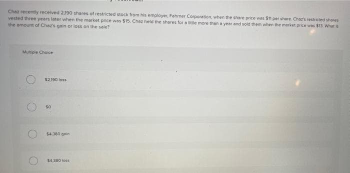 Chaz recently received 2,190 shares of restricted stock from his employer, Fahrner Corporation, when the share price was $11 per share. Char's restricted shares
vested three years later when the market price was $15. Chaz held the shares for a little more than a year and sold them when the market price was $13. What is
the amount of Chaz's gain or loss on the sale?
Multiple Choice
$2190 loss
so
$4.380 gein
$4.380 loss
