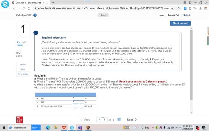 Question 1- ExtraHWCH15 - X
i ezto.mheducation.com/ext/map/index.html? .con=con&external browser-0&launchurl-https%253A%252F%252Fnewconn. E o 5.*
ExtraHWCH15
Saved
Help Save & Exit Submit
Check my work
1
Required information
Part 1 of 2
[The following information applies to the questions displayed below)
Oxford Company has two divisions. Thames Division, which has an investment base of $80.000,000. produces and
sells 900.000 units of a product at a market price of $140 per unit. Its variable costs total $40 per unit. The division
also charges each unit $70 of fixed costs based on a capacity of 1.000,000 units.
012
points
Lakes Division wants to purchase 200.000 units from Thames. However, It is willing to pay only s80 per unit
because it has an opportunity to accept a special order at a reduced price. The order is economically justifiable only
If Lakes can acquire Thames output at a reduced price.
Print
References
Required:
a. What is the ROI for Thames without the transfer to Lakes?
b. What is Thames' ROI If it transfers 200,000 units to Lakes at $80 each? (Round your answer to 2 decimal places)
c. What is the minimum transfer price for the 200,000-unit order that Thames would accept if it were willing to maintain the same ROI
with the transfer as it would accept by selling its 900,000 units to the outside market?
a ROI
hROI
e. Minimum transfer price
per unit
Mc
Graw
Hill
< Prev
1 2
of 4 I
Next>
-
15:39 MA
2021/12/26
-1C BR
