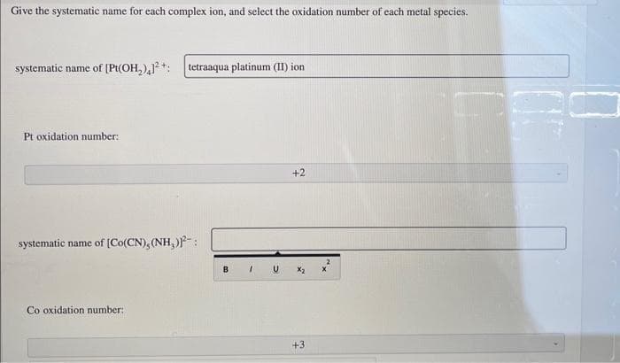 Give the systematic name for each complex ion, and select the oxidation number of each metal species.
systematic name of [Pt(OH₂)²+: tetraaqua platinum (II) ion
Pt oxidation number:
systematic name of [Co(CN), (NH₂)-:
Co oxidation number:
1
+2
X₂
+3