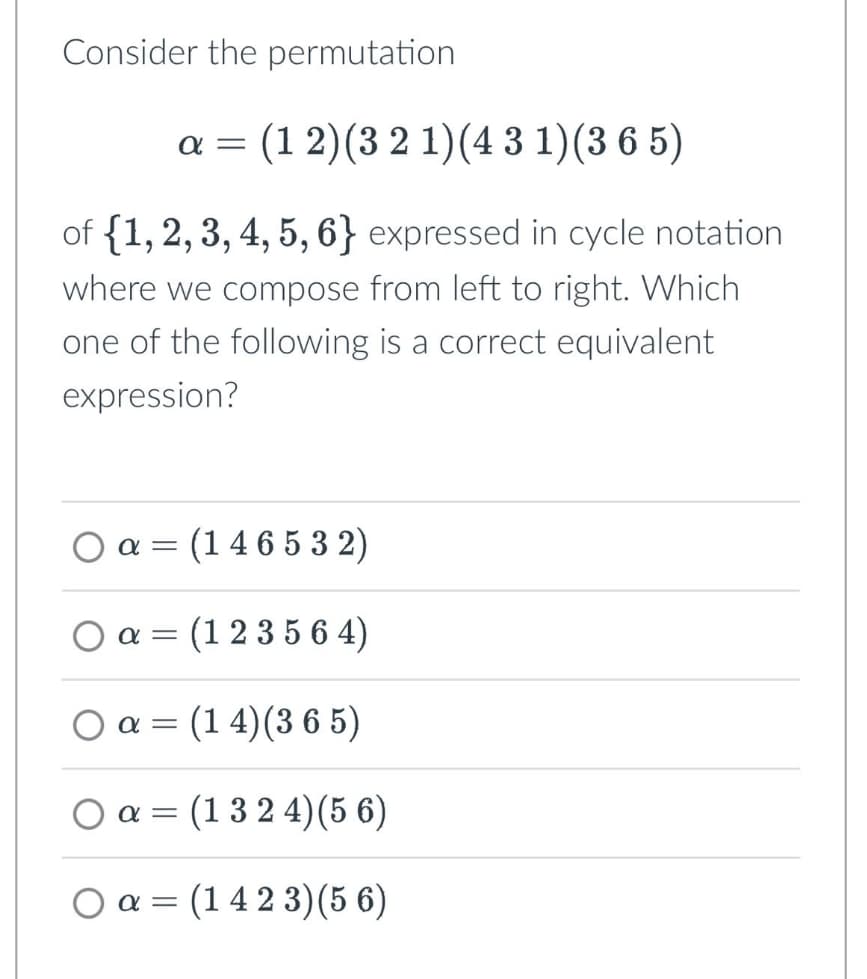Consider the permutation
απ (1 2) (3 2 1)(4 3 1) (365)
of {1, 2, 3, 4, 5, 6} expressed in cycle notation.
where we compose from left to right. Which
one of the following is a correct equivalent
expression?
Oα = (146532)
απ
a = (123564)
απ
○ α = (14) (365)
Oa (1324)(56)
=
=
Oa (1423)(56)