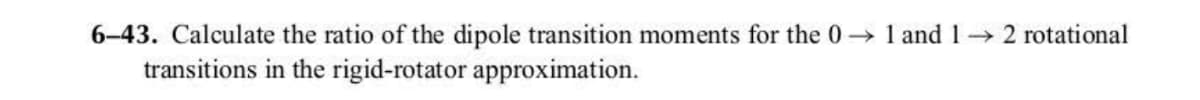 6-43. Calculate the ratio of the dipole transition moments for the 01 and 12 rotational
transitions in the rigid-rotator approximation.