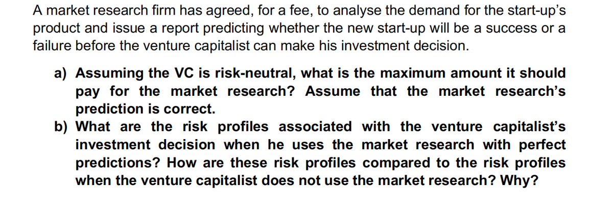 A market research firm has agreed, for a fee, to analyse the demand for the start-up's
product and issue a report predicting whether the new start-up will be a success or a
failure before the venture capitalist can make his investment decision.
a) Assuming the VC is risk-neutral, what is the maximum amount it should
pay for the market research? Assume that the market research's
prediction is correct.
b) What are the risk profiles associated with the venture capitalist's
investment decision when he uses the market research with perfect
predictions? How are these risk profiles compared to the risk profiles
when the venture capitalist does not use the market research? Why?