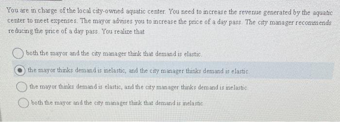You are in charge of the local city-owned aquatic center. You need to increase the revenue generated by the aquatic
center to meet expenses. The mayor advises you to increase the price of a day pass. The city manager recommends
reducing the price of a day pass. You realize that
both the mayor and the city manager think that demand is elastic.
the mayor thinks demand is inelastic, and the city manager thinks demand is elastic
the mayor thinks demand is elastic, and the city manager thinks demand is inelastic
both the mayor and the city manager think that demand is melastic.