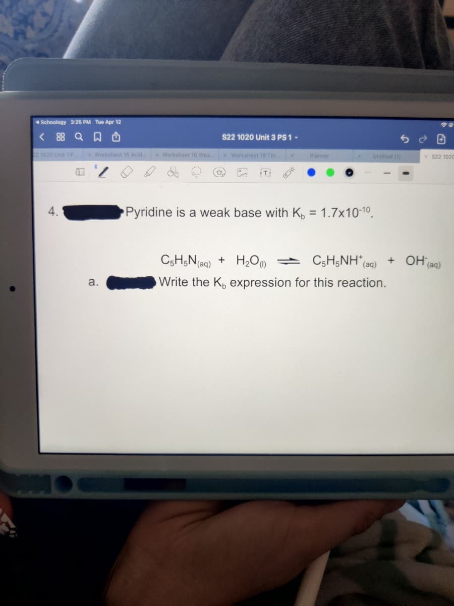 Schoology 3:25 PM Tue Apr 12
< 88 Q D O
S22 1020 Unit 3 PS 1 -
22 1020 Unit 1 P.
x Worksheet 15 Acid.
x Worksheet 16 Wea.
x Worksheet 19 Titr.
Planner
Untitled (1)
S22 1020
4.
Pyridine is a weak base with K, = 1.7x10-1o.
C5H;N(aq) + H,O)
C5H;NH (aq)
+ OH (aq)
а.
Write the K, expression for this reaction.
