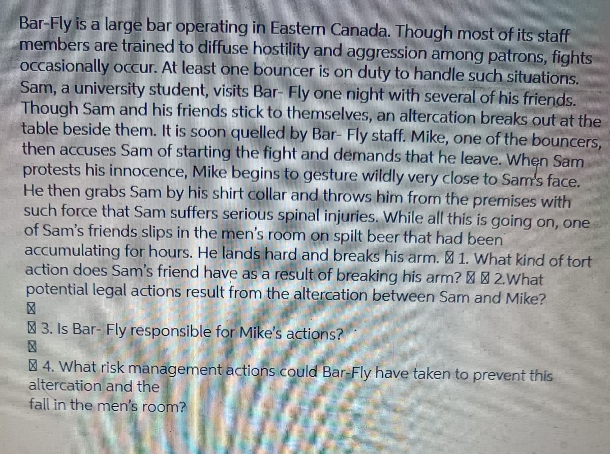 Bar-Fly is a large bar operating in Eastern Canada. Though most of its staff
members are trained to diffuse hostility and aggression among patrons, fights
occasionally occur. At least one bouncer is on duty to handle such situations.
Sam, a university student, visits Bar- Fly one night with several of his friends.
Though Sam and his friends stick to themselves, an altercation breaks out at the
table beside them. It is soon quelled by Bar- Fly staff. Mike, one of the bouncers,
then accuses Sam of starting the fight and demands that he leave. When Sam
protests his innocence, Mike begins to gesture wildly very close to Sam's face.
He then grabs Sam by his shirt collar and throws him from the premises with
such force that Sam suffers serious spinal injuries. While all this is going on, one
of Sam's friends slips in the men's room on spilt beer that had been
accumulating for hours. He lands hard and breaks his arm. 1. What kind of tort
action does Sam's friend have as a result of breaking his arm? 2.What
potential legal actions result from the altercation between Sam and Mike?
3. Is Bar- Fly responsible for Mike's actions?
§ 4. What risk management actions could Bar-Fly have taken to prevent this
altercation and the
fall in the men's room?