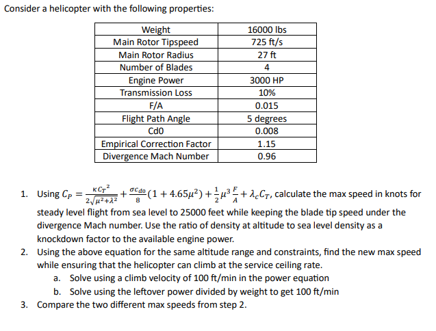 Consider a helicopter with the following properties:
1. Using Cp
Weight
Main Rotor Tipspeed
Main Rotor Radius
Number of Blades
Engine Power
Transmission Loss
F/A
Flight Path Angle
CdO
Empirical Correction Factor
Divergence Mach Number
KCT2 σcdo
2√12+22 8
16000 lbs
725 ft/s
27 ft
4
3000 HP
10%
0.015
5 degrees
0.008
1.15
0.96
+ ººº (1 + 4.65µ²) +¾½µ³ ²+λCT, calculate the max speed in knots for
steady level flight from sea level to 25000 feet while keeping the blade tip speed under the
divergence Mach number. Use the ratio of density at altitude to sea level density as a
knockdown factor to the available engine power.
2. Using the above equation for the same altitude range and constraints, find the new max speed
while ensuring that the helicopter can climb at the service ceiling rate.
a. Solve using a climb velocity of 100 ft/min in the power equation
b. Solve using the leftover power divided by weight to get 100 ft/min
3. Compare the two different max speeds from step 2.