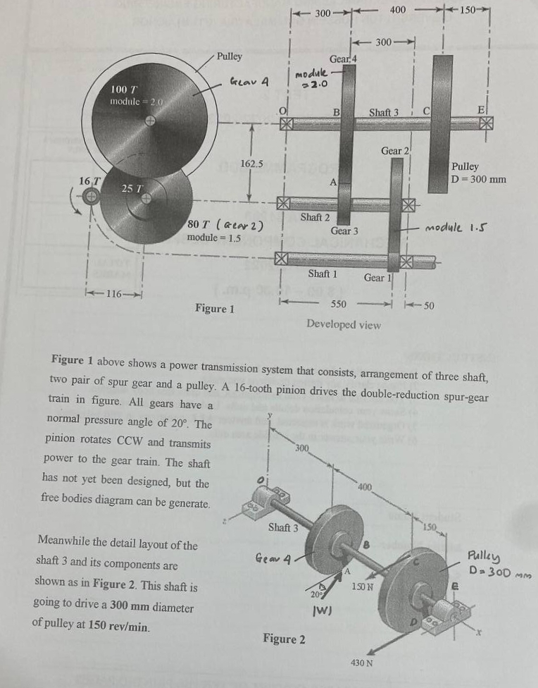 16 T
POP
100 T
module = 2.0
#
25 T
116-
Pulley
Gear A
80 T (Gear 2)
module = 1.5
Figure 1
Meanwhile the detail layout of the
shaft 3 and its components are
shown as in Figure 2. This shaft is
going to drive a 300 mm diameter
of pulley at 150 rev/min.
162.5
module
2.0
Shaft 3
300
Gear 4.
Shaft 2
300
Gear 4
Figure 2
B
Gear 3
Shaft 1
|W)
dan
Shaft 3
550
Developed view
400
300-
Gear 1
400
150 N
430 N
Gear 2
Figure 1 above shows a power transmission system that consists, arrangement of three shaft,
two pair of spur gear and a pulley. A 16-tooth pinion drives the double-reduction spur-gear
train in figure. All gears have a
normal pressure angle of 20°. The
pinion rotates CCW and transmits
power to the gear train. The shaft
has not yet been designed, but the
free bodies diagram can be generate.
A
C
Ey
module 1.5
-50
150->>>
Pulley
D = 300 mm
150
Pulley
D= 300 MM