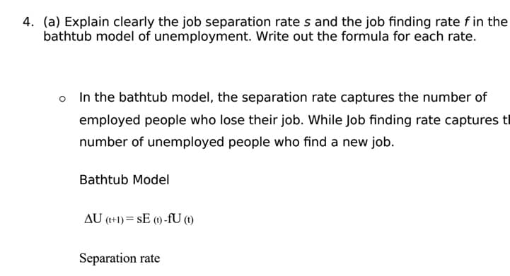4. (a) Explain clearly the job separation rates and the job finding rate f in the
bathtub model of unemployment. Write out the formula for each rate.
o In the bathtub model, the separation rate captures the number of
employed people who lose their job. While Job finding rate captures t
number of unemployed people who find a new job.
Bathtub Model
AU (t+1)= SE (t)-fU (1)
Separation rate