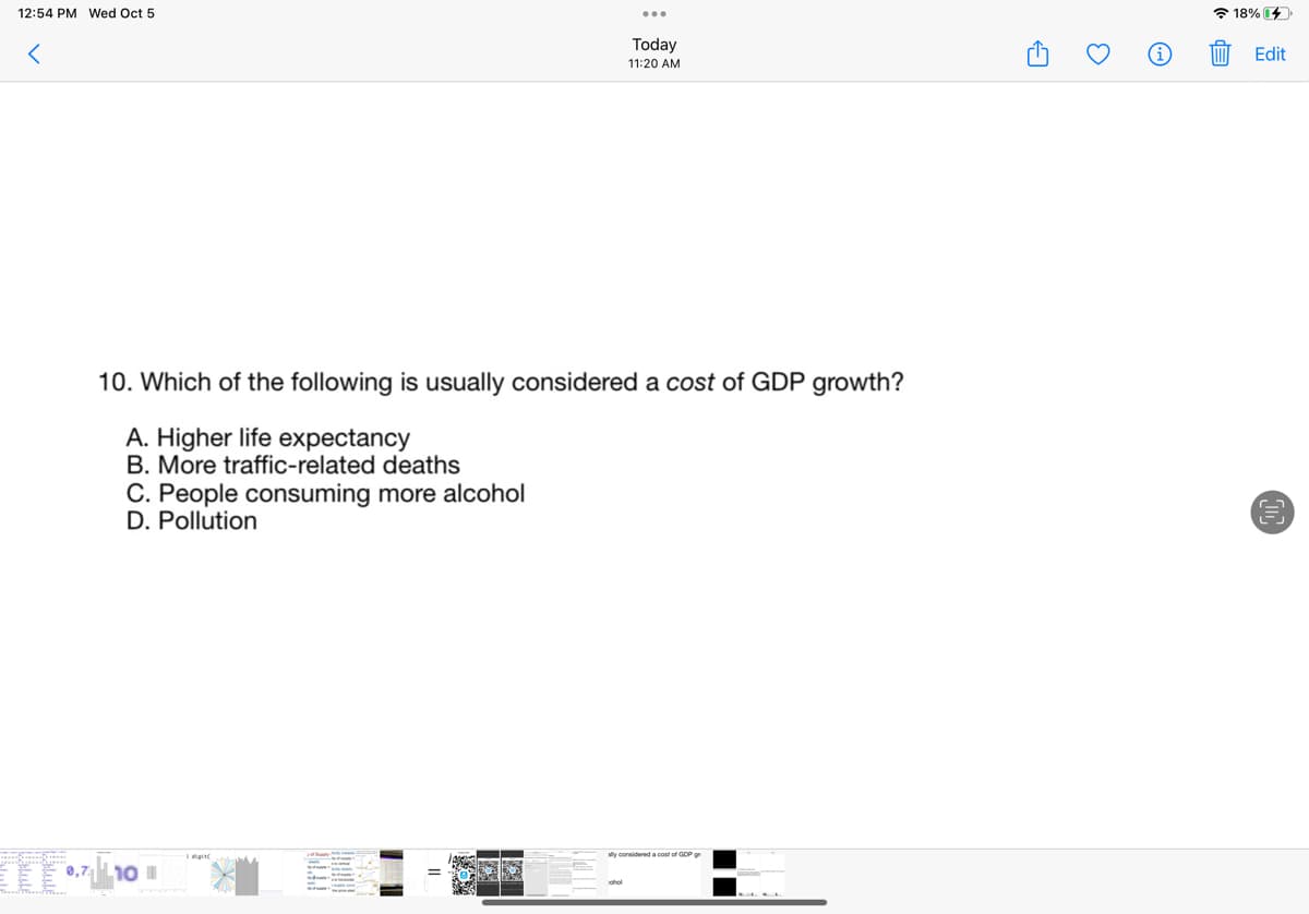 12:54 PM Wed Oct 5
Kalule
10. Which of the following is usually considered a cost of GDP growth?
A. Higher life expectancy
B. More traffic-related deaths
C. People consuming more alcohol
D. Pollution
0,7 10 1
digit
Today
11:20 AM
EX
sly considered a cost of GDP
3
E
18% 4
Edit