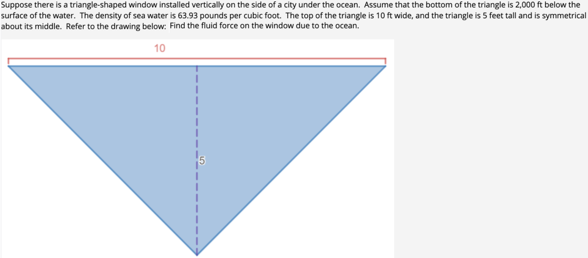 Suppose there is a triangle-shaped window installed vertically on the side of a city under the ocean. Assume that the bottom of the triangle is 2,000 ft below the
surface of the water. The density of sea water is 63.93 pounds per cubic foot. The top of the triangle is 10 ft wide, and the triangle is 5 feet tall and is symmetrical
about its middle. Refer to the drawing below: Find the fluid force on the window due to the ocean.
10
5
