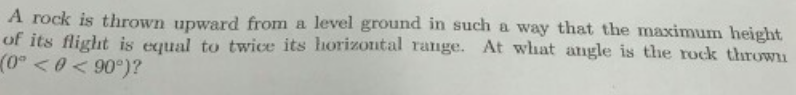 A rock is thrown upward from a level ground in such a way that the maximum height
of its flight is equal to twice its horizontal range. At what angle is the rock thrown
(0° <0< 90°)?
