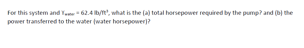 For this system and Ywater = 62.4 lb/ft³, what is the (a) total horsepower required by the pump? and (b) the
power transferred to the water (water horsepower)?
