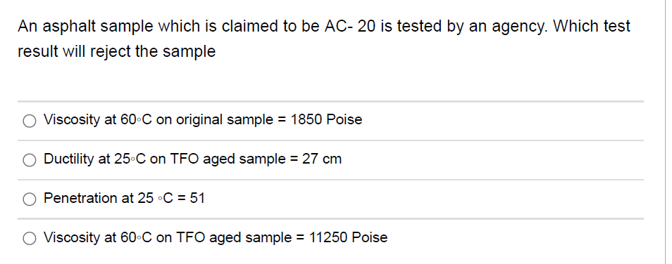 An asphalt sample which is claimed to be AC- 20 is tested by an agency. Which test
result will reject the sample
O Viscosity at 60•C on original sample = 1850 Poise
Ductility at 25C on TFO aged sample = 27 cm
Penetration at 25 •C = 51
O Viscosity at 60 C on TFO aged sample = 11250 Poise
