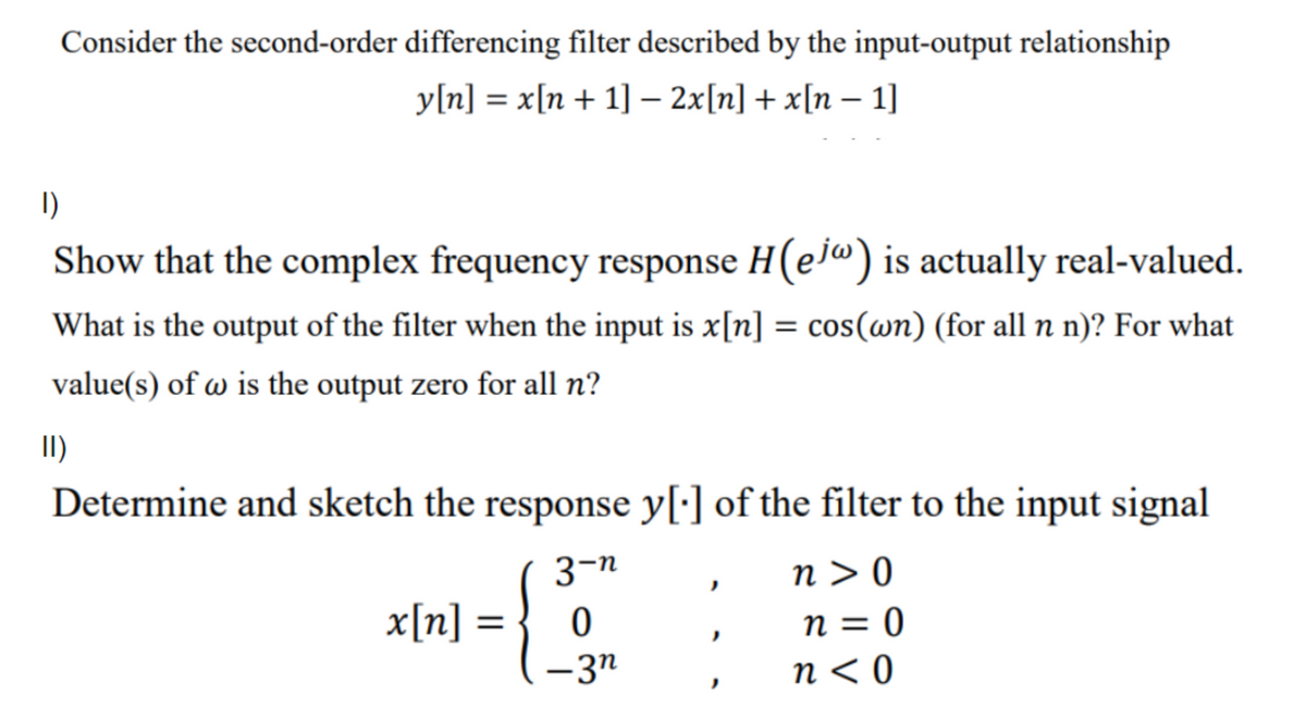 Consider the second-order differencing filter described by the input-output relationship
y[n] = x[n + 1] – 2x[n] + x[n – 1]
I)
Show that the complex frequency response H(ela) is actually real-valued.
What is the output of the filter when the input is x[n] = cos(wn) (for all n n)? For what
%3D
value(s) of w is the output zero for all n?
II)
Determine and sketch the response y[:] of the filter to the input signal
3-n
n > 0
x[n]
|
0 = u
-3n
n < 0
