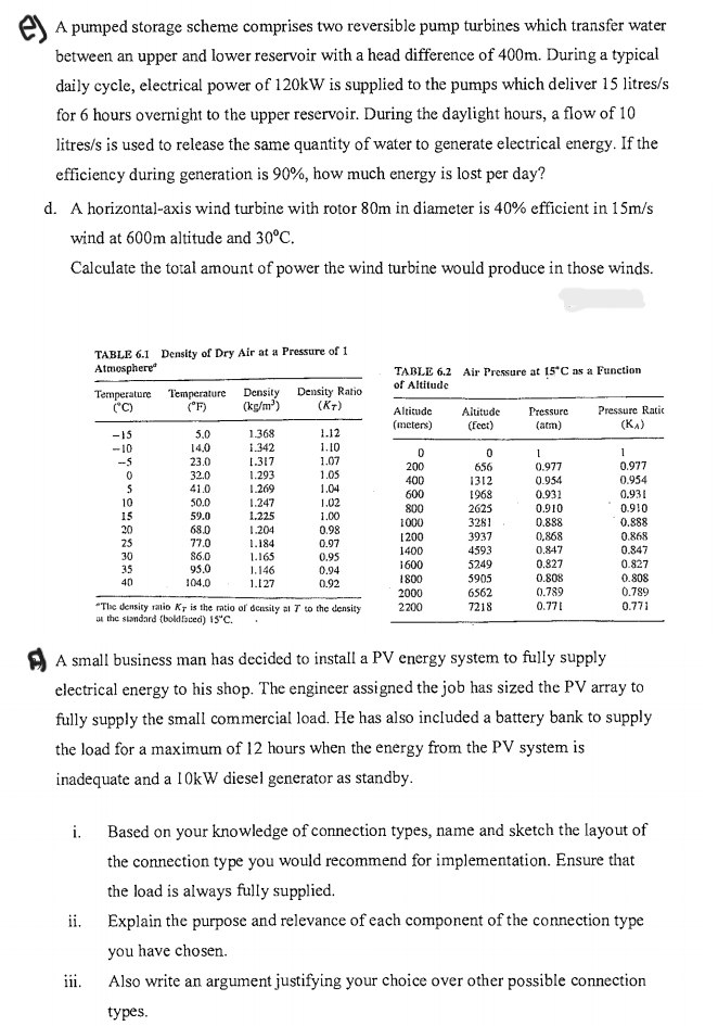 A pumped storage scheme comprises two reversible pump turbines which transfer water
between an upper and lower reservoir with a head difference of 400m. During a typical
daily cycle, electrical power of 120kW is supplied to the pumps which deliver 15 litres/s
for 6 hours overnight to the upper reservoir. During the daylight hours, a flow of 10
litres/s is used to release the same quantity of water to generate electrical energy. If the
efficiency during generation is 90%, how much energy is lost per day?
d. A horizontal-axis wind turbine with rotor 80m in diameter is 40% efficient in 15m/s
wind at 600m altitude and 30°C.
Calculate the total amount of power the wind turbine would produce in those winds.
TABLE 6.1 Density of Dry Air at a Pressure of 1
Atmosphere
i.
Temperature Temperature Density Density Ratio
(°C)
(°F)
(kg/m³)
(KT)
iii.
-15
-10
-5
5
10
15
:
30
35
40
5.0
14.0
23.0
32.0
41.0
50.0
59.0
68.0
77.0
$6.0
95.0
104.0
1.368
1.342
1.317
1.293
1.269
1.247
1.225
1.204
1.184
1.165
1.146
1.127
1.12
1.10
1.07
1.0
1.04
1.02
1.00
0.98
0.97
0.95
0.94
0.92
"The density ratio Ky is the ratio of density at 7 to the density
at the standard (boldfaced) 15°C.
TABLE 6.2 Air Pressure at 15°C as a Function
of Altitude
Altitude
(meters)
0
200
400
600
800
1000
1200
1400
1600
1800
2000
2200
Altitude
(Feet)
0
656
1312
1968
2625
3281
3937
4593
5249
5905
6562
7218
Pressure
(atm)
1
0.977
0.954
0.931
0.910
0.888
0,868
0.847
0.827
0.808
0.789
0.771
Pressure Ratic
(K₁)
1
0.977
0.954
0.931
0.910
0.888
0.868
0.847
0.827
A small business man has decided to install a PV energy system to fully supply
electrical energy to his shop. The engineer assigned the job has sized the PV array to
fully supply the small commercial load. He has also included a battery bank to supply
the load for a maximum of 12 hours when the energy from the PV system is
inadequate and a 10kW diesel generator as standby.
0.808
0.789
0.771
Based on your knowledge of connection types, name and sketch the layout of
the connection type you would recommend for implementation. Ensure that
the load is always fully supplied.
ii. Explain the purpose and relevance of each component of the connection type
you have chosen.
Also write an argument justifying your choice over other possible connection
types.