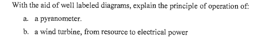 With the aid of well labeled diagrams, explain the principle of operation of:
a. a pyranometer.
b. a wind turbine, from resource to electrical power
