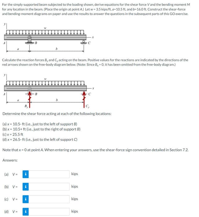 For the simply supported beam subjected to the loading shown, derive equations for the shear force V and the bending moment M
for any location in the beam. (Place the origin at point A.) Let w = 3.5 kips/ft, a-10.5 ft, and b=16.0 ft. Construct the shear-force
and bending-moment diagrams on paper and use the results to answer the questions in the subsequent parts of this GO exercise.
Calculate the reaction forces By and C, acting on the beam. Positive values for the reactions are indicated by the directions of the
red arrows shown on the free-body diagram below. (Note: Since Bx = 0, it has been omitted from the free-body diagram.)
a
Answers:
(a) V=
B
Cy
Determine the shear force acting at each of the following locations:
(b) V=
(a) x = 10.5-ft (i.e., just to the left of support B)
(b) x = 10.5+ ft (i.e., just to the right of support B)
(c) x = 25.5 ft
(d) x = 26.5-ft (i.e., just to the left of support C)
Note that x = 0 at point A. When entering your answers, use the shear-force sign convention detailed in Section 7.2.
(c) V=
B
(d) V= i
b
kips
kips
x
kips
kips