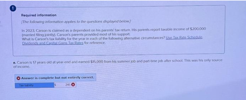 Required information
[The following information applies to the questions displayed below]
In 2023, Carson is claimed as a dependent on his parents' tax return. His parents report taxable income of $200.000
(married filing jointly). Carson's parents provided most of his support.
What is Carson's tax liability for the year in each of the following alternative circumstances? Use Tax Rate Schedule.
Dividends and Capital Gains Tax Rates for reference.
6. Carson is 17 years old at year-end and earned $15,000 from his summer job and part-time job after school. This was his only source
of income.
Answer is complete but not entirely correct.
Tax liability
245