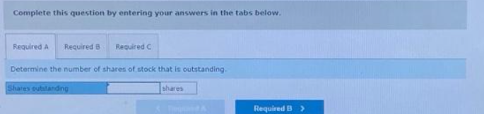 Complete this question by entering your answers in the tabs below.
Required A Required B Required C
Determine the number of shares of stock that is outstanding.
Shares outstanding
shares
Required B >