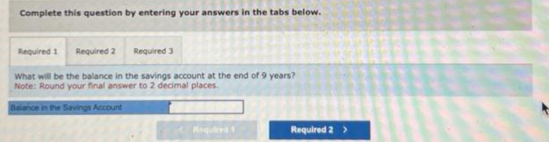 Complete this question by entering your answers in the tabs below.
Required 3
What will be the balance in the savings account at the end of 9 years?
Note: Round your final answer to 2 decimal places.
Balance in the Savings Account
Required 1 Required 2
Required 1
Required 2 >