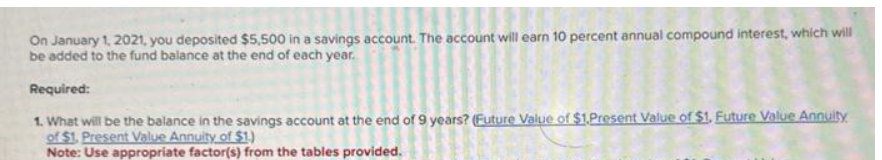 On January 1, 2021, you deposited $5,500 in a savings account. The account will earn 10 percent annual compound interest, which will
be added to the fund balance at the end of each year.
Required:
1. What will be the balance in the savings account at the end of 9 years? (Future Value of $1.Present Value of $1. Future Value Annuity
of $1. Present Value Annuity of $1.)
Note: Use appropriate factor(s) from the tables provided.