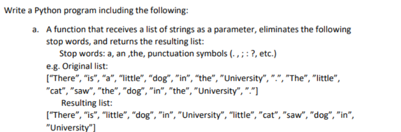 Write a Python program including the following:
a. A function that receives a list of strings as a parameter, eliminates the following
stop words, and returns the resulting list:
Stop words: a, an,the, punctuation symbols (.,;: ?, etc.)
e.g. Original list:
["There", "is", "a", "little", "dog", "in", "the", "University", ".", "The", "little",
"cat", "saw", "the", "dog", "in", "the", "University", "."]
Resulting list:
["There", "is", "little", "dog", "in", "University", "little", "cat", "saw", "dog", "in",
"University"]